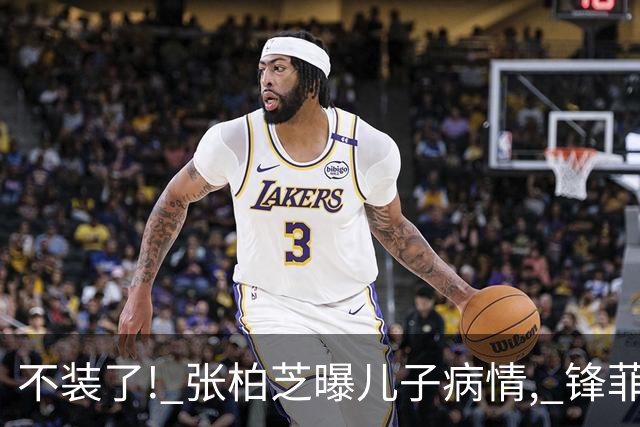不装了! 张柏芝曝儿子病情, 锋菲感情现状曝光 再恩爱也难抵残酷
